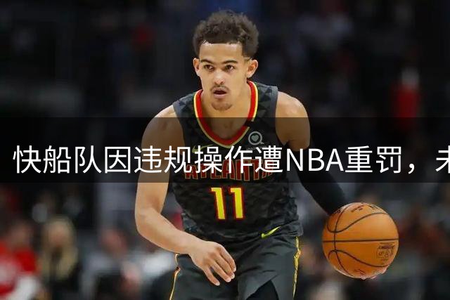 快船队因违规操作遭NBA重罚，未来前景堪忧
